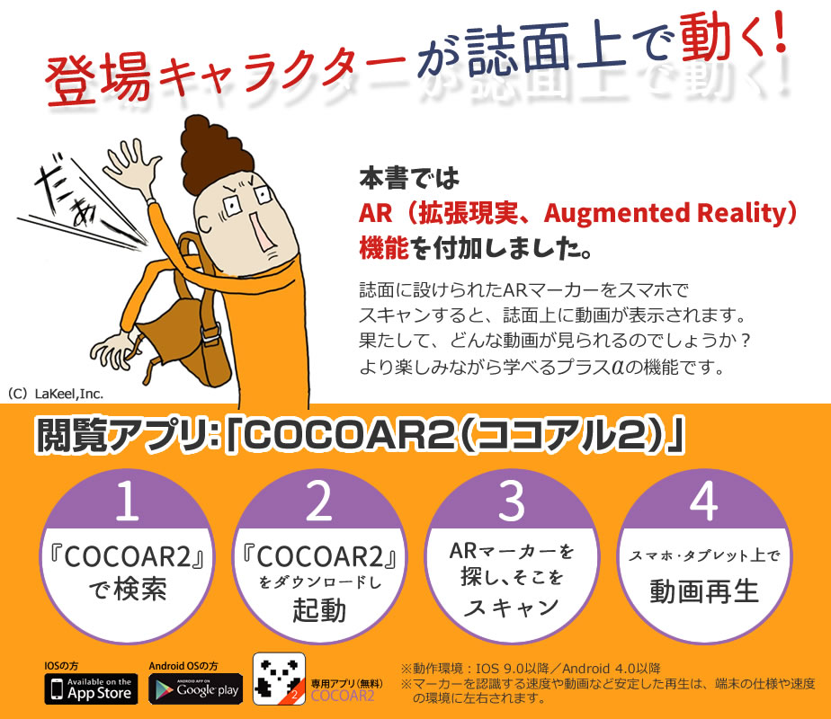 登場キャラクターが誌面上で動く！　本書ではAR（拡張現実、Augmented Reality）機能を付加しました。　誌面に設けられたARマーカーをスマホでスキャンすると、誌面上に動画が表示されます。果たして、どんな動画が見られるのでしょうか？　より楽しみながら学べるプラスαの機能です。閲覧アプリ：「COCOAR2（ココアル2）」①『COCOAR2』で検索　②『COCOAR2』をダウンロードし起動　③ARマーカーを探し、そこをスキャン　④スマホ・タブレット上で動画再生